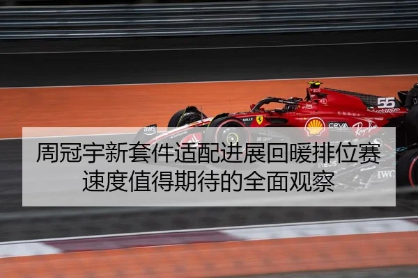 周冠宇新套件适配进展回暖排位赛速度值得期待的全面观察